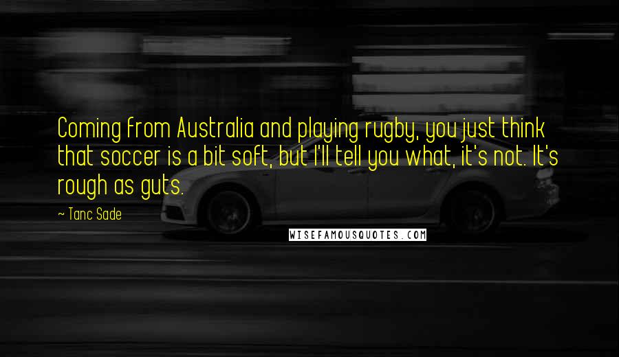 Tanc Sade Quotes: Coming from Australia and playing rugby, you just think that soccer is a bit soft, but I'll tell you what, it's not. It's rough as guts.
