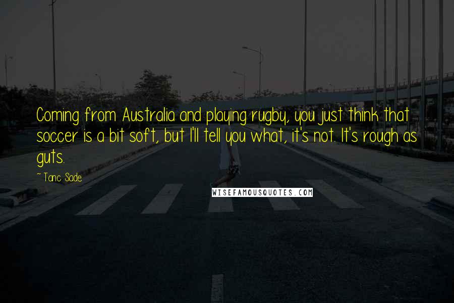 Tanc Sade Quotes: Coming from Australia and playing rugby, you just think that soccer is a bit soft, but I'll tell you what, it's not. It's rough as guts.