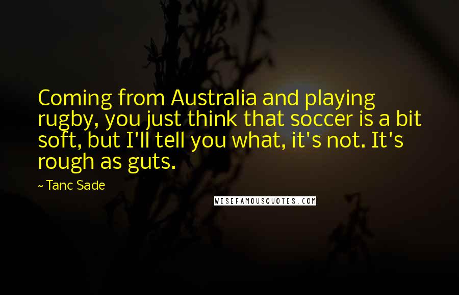Tanc Sade Quotes: Coming from Australia and playing rugby, you just think that soccer is a bit soft, but I'll tell you what, it's not. It's rough as guts.