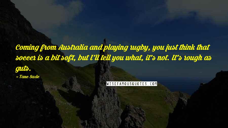 Tanc Sade Quotes: Coming from Australia and playing rugby, you just think that soccer is a bit soft, but I'll tell you what, it's not. It's rough as guts.