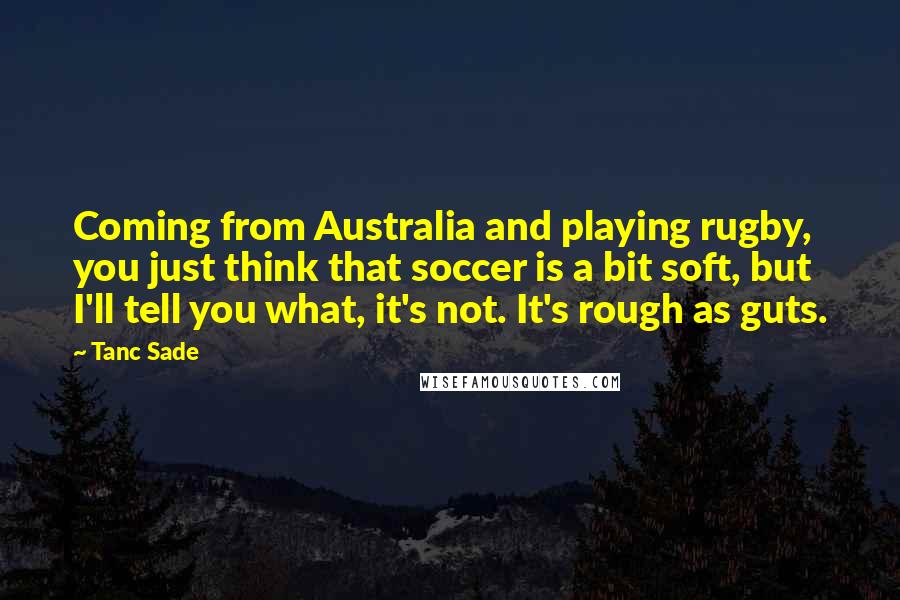 Tanc Sade Quotes: Coming from Australia and playing rugby, you just think that soccer is a bit soft, but I'll tell you what, it's not. It's rough as guts.