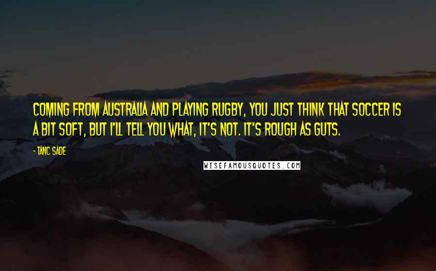 Tanc Sade Quotes: Coming from Australia and playing rugby, you just think that soccer is a bit soft, but I'll tell you what, it's not. It's rough as guts.