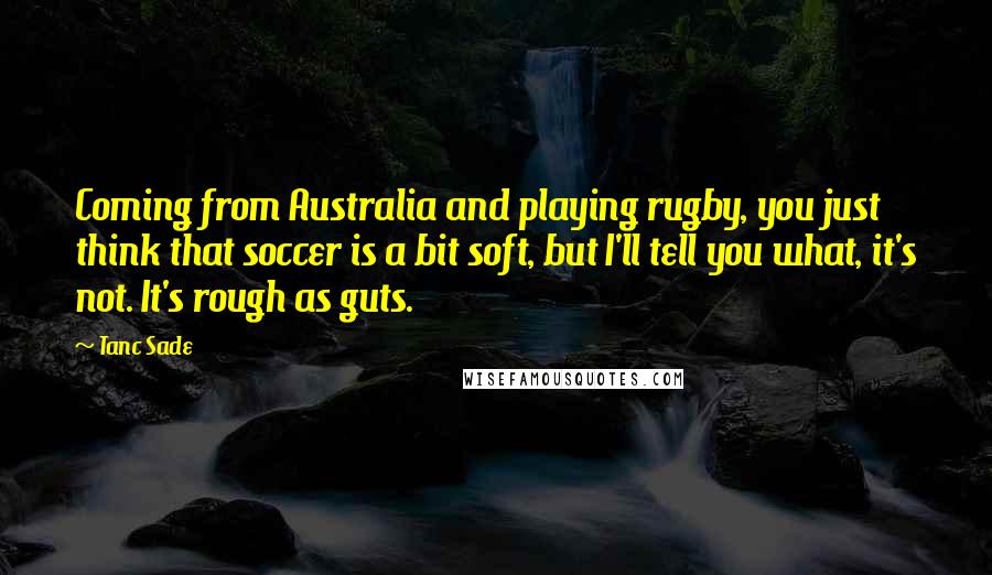 Tanc Sade Quotes: Coming from Australia and playing rugby, you just think that soccer is a bit soft, but I'll tell you what, it's not. It's rough as guts.