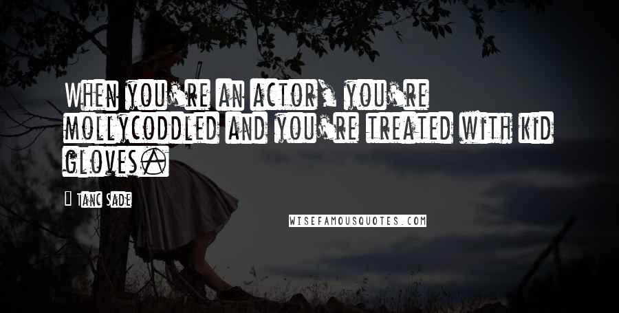 Tanc Sade Quotes: When you're an actor, you're mollycoddled and you're treated with kid gloves.