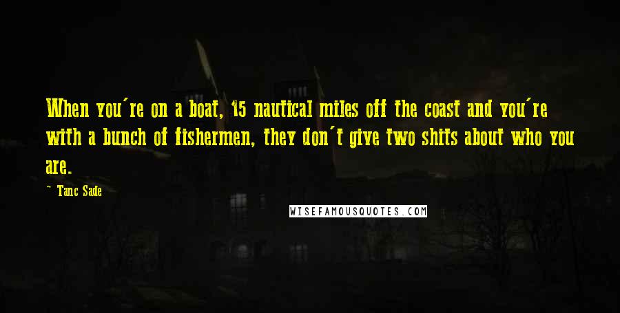 Tanc Sade Quotes: When you're on a boat, 15 nautical miles off the coast and you're with a bunch of fishermen, they don't give two shits about who you are.