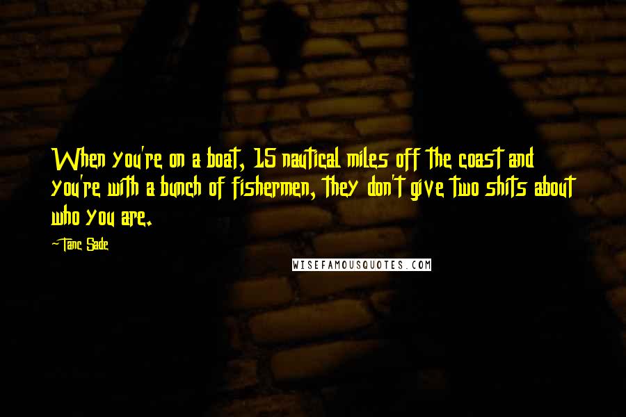 Tanc Sade Quotes: When you're on a boat, 15 nautical miles off the coast and you're with a bunch of fishermen, they don't give two shits about who you are.