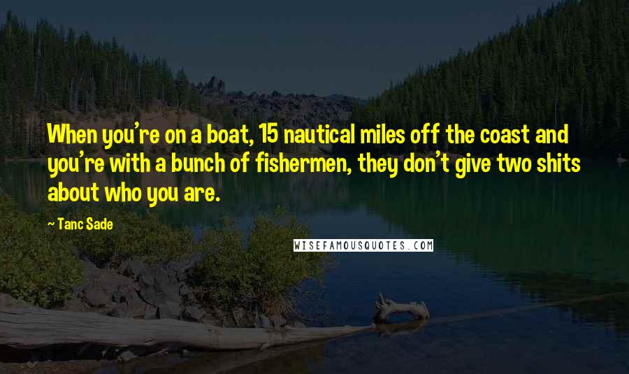 Tanc Sade Quotes: When you're on a boat, 15 nautical miles off the coast and you're with a bunch of fishermen, they don't give two shits about who you are.