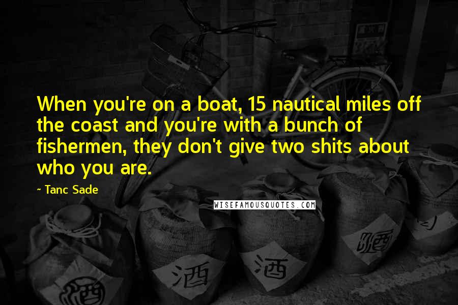 Tanc Sade Quotes: When you're on a boat, 15 nautical miles off the coast and you're with a bunch of fishermen, they don't give two shits about who you are.