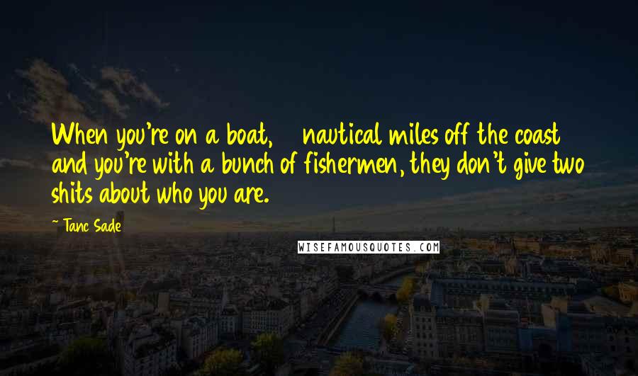 Tanc Sade Quotes: When you're on a boat, 15 nautical miles off the coast and you're with a bunch of fishermen, they don't give two shits about who you are.