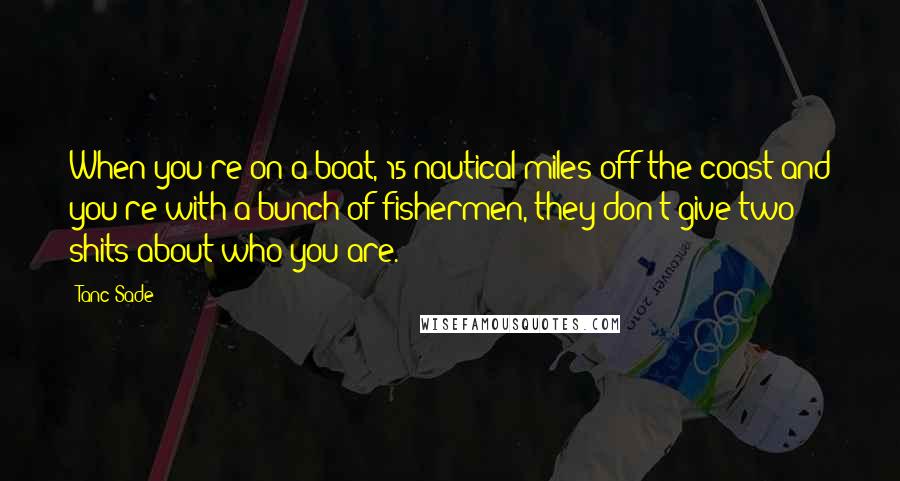 Tanc Sade Quotes: When you're on a boat, 15 nautical miles off the coast and you're with a bunch of fishermen, they don't give two shits about who you are.