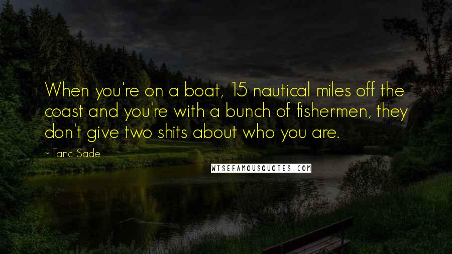 Tanc Sade Quotes: When you're on a boat, 15 nautical miles off the coast and you're with a bunch of fishermen, they don't give two shits about who you are.