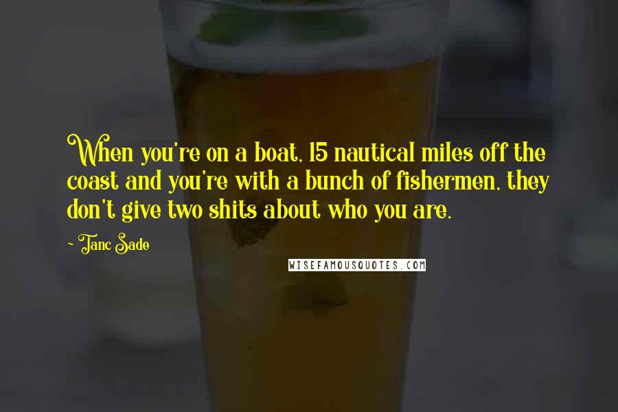 Tanc Sade Quotes: When you're on a boat, 15 nautical miles off the coast and you're with a bunch of fishermen, they don't give two shits about who you are.