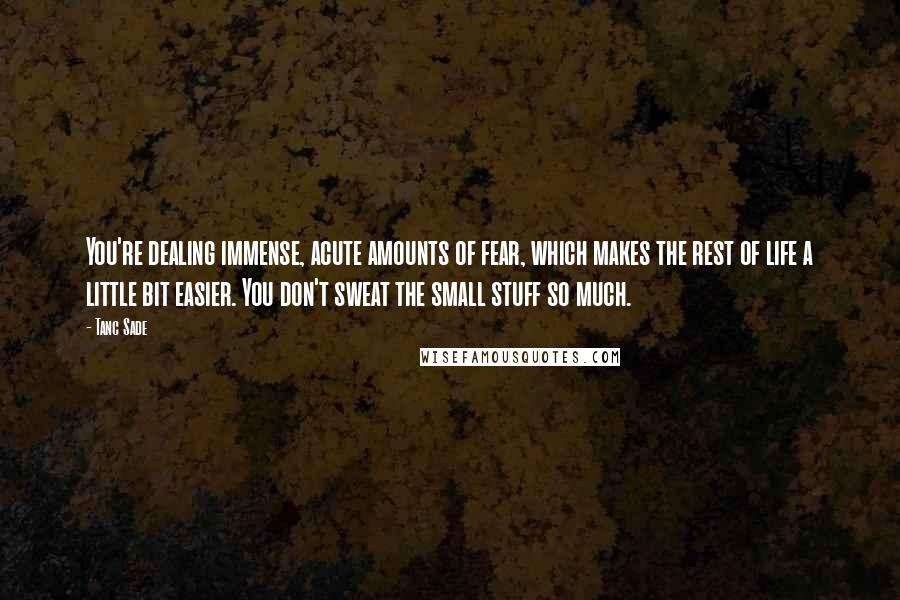 Tanc Sade Quotes: You're dealing immense, acute amounts of fear, which makes the rest of life a little bit easier. You don't sweat the small stuff so much.