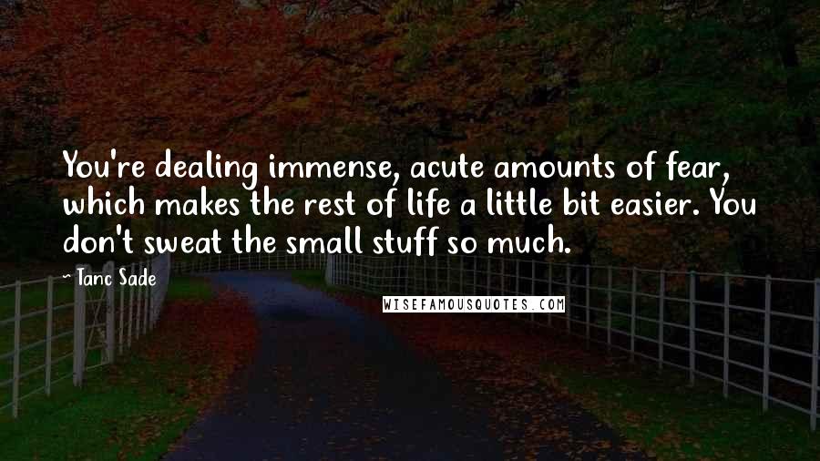 Tanc Sade Quotes: You're dealing immense, acute amounts of fear, which makes the rest of life a little bit easier. You don't sweat the small stuff so much.