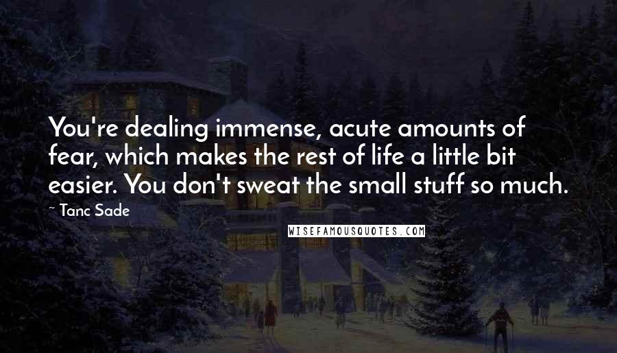 Tanc Sade Quotes: You're dealing immense, acute amounts of fear, which makes the rest of life a little bit easier. You don't sweat the small stuff so much.