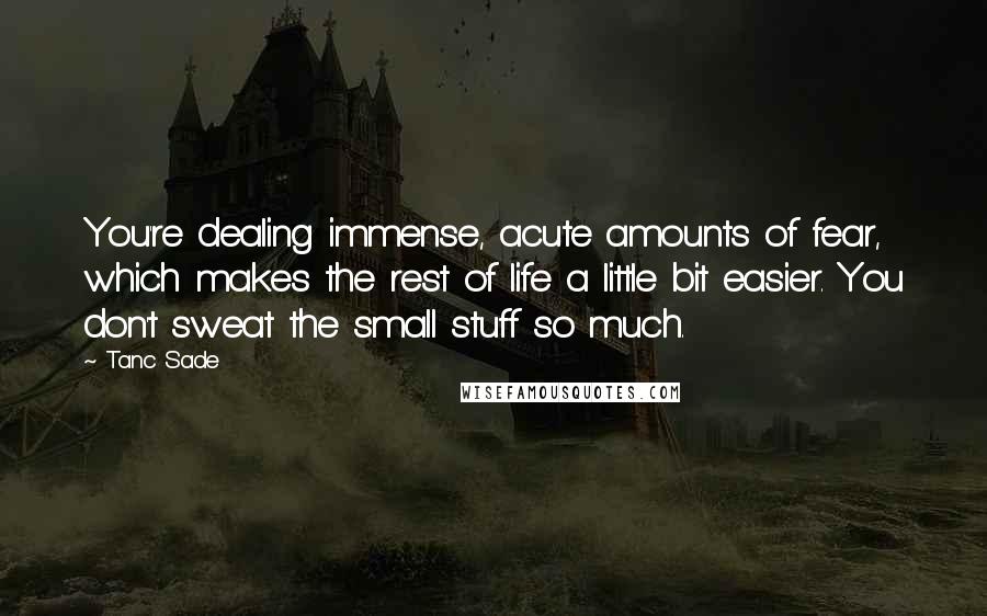 Tanc Sade Quotes: You're dealing immense, acute amounts of fear, which makes the rest of life a little bit easier. You don't sweat the small stuff so much.