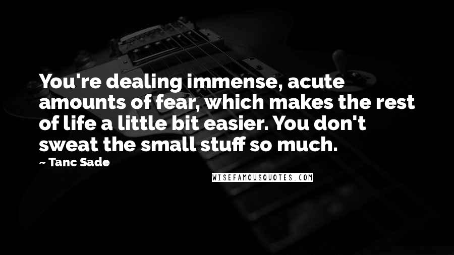 Tanc Sade Quotes: You're dealing immense, acute amounts of fear, which makes the rest of life a little bit easier. You don't sweat the small stuff so much.