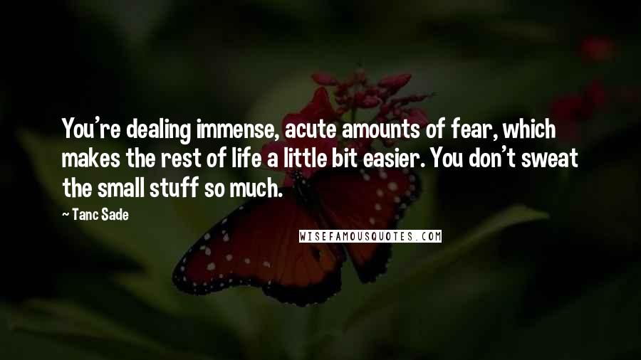 Tanc Sade Quotes: You're dealing immense, acute amounts of fear, which makes the rest of life a little bit easier. You don't sweat the small stuff so much.