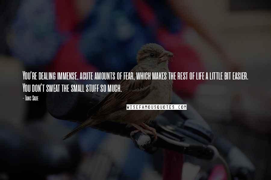 Tanc Sade Quotes: You're dealing immense, acute amounts of fear, which makes the rest of life a little bit easier. You don't sweat the small stuff so much.