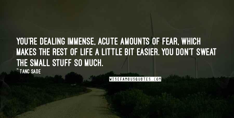 Tanc Sade Quotes: You're dealing immense, acute amounts of fear, which makes the rest of life a little bit easier. You don't sweat the small stuff so much.