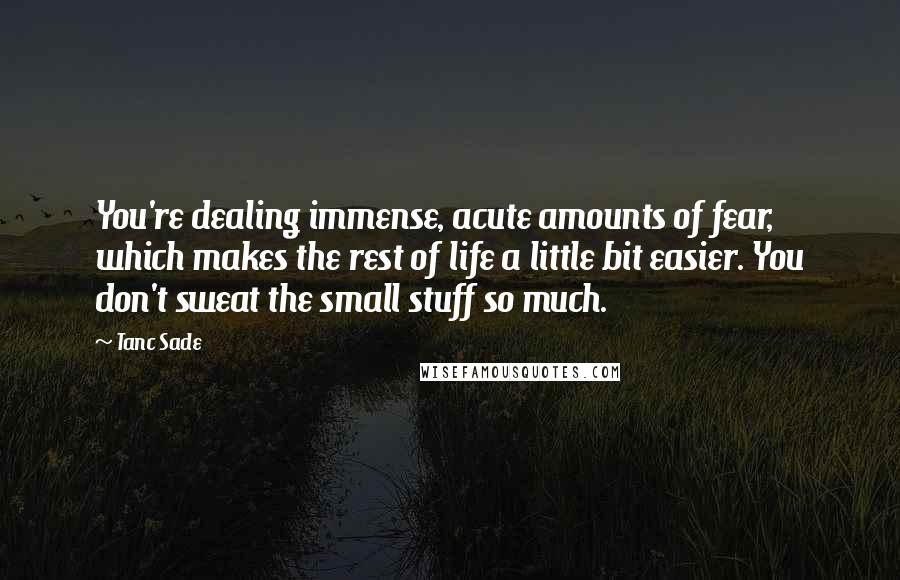 Tanc Sade Quotes: You're dealing immense, acute amounts of fear, which makes the rest of life a little bit easier. You don't sweat the small stuff so much.