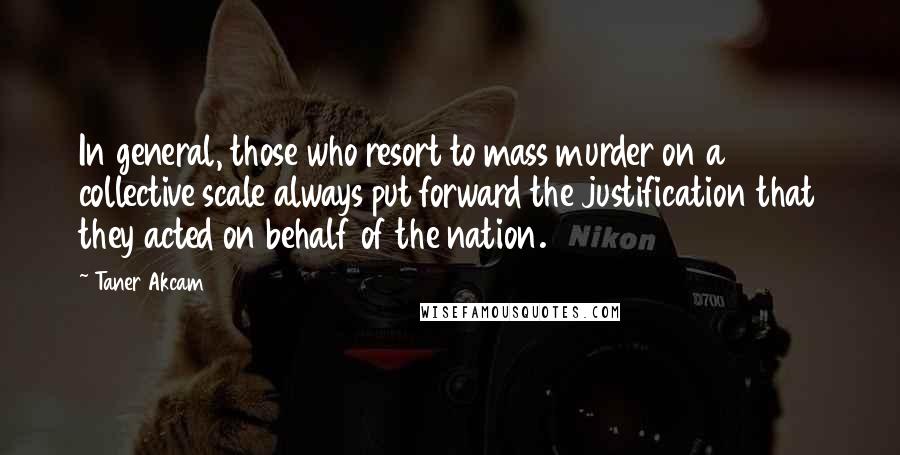 Taner Akcam Quotes: In general, those who resort to mass murder on a collective scale always put forward the justification that they acted on behalf of the nation.