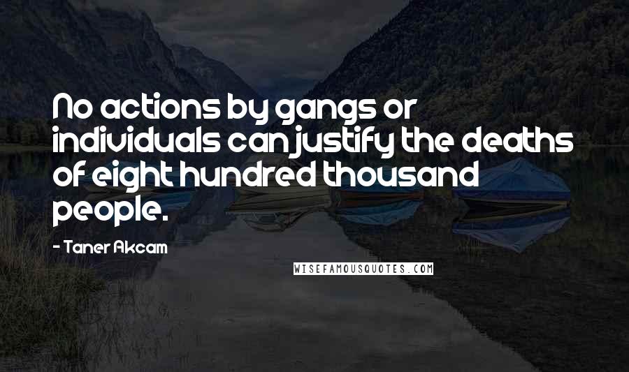 Taner Akcam Quotes: No actions by gangs or individuals can justify the deaths of eight hundred thousand people.