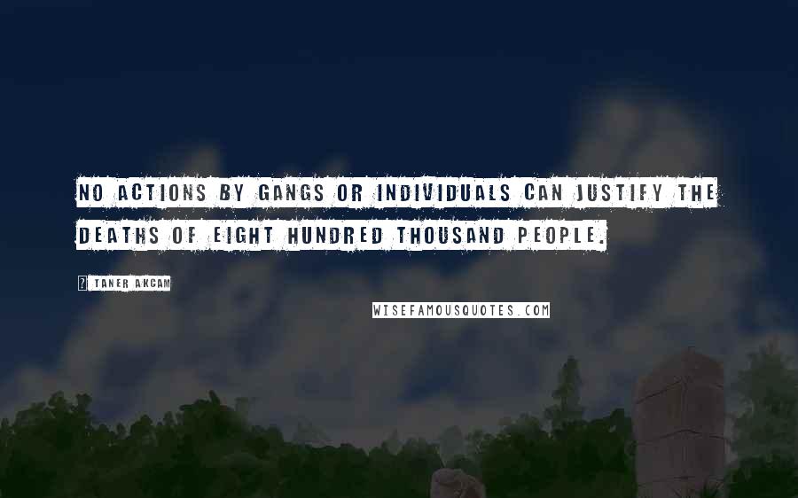 Taner Akcam Quotes: No actions by gangs or individuals can justify the deaths of eight hundred thousand people.