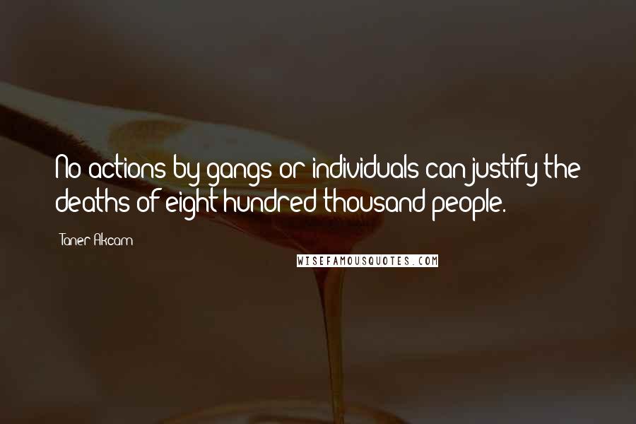 Taner Akcam Quotes: No actions by gangs or individuals can justify the deaths of eight hundred thousand people.