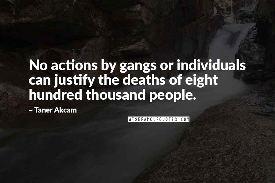 Taner Akcam Quotes: No actions by gangs or individuals can justify the deaths of eight hundred thousand people.
