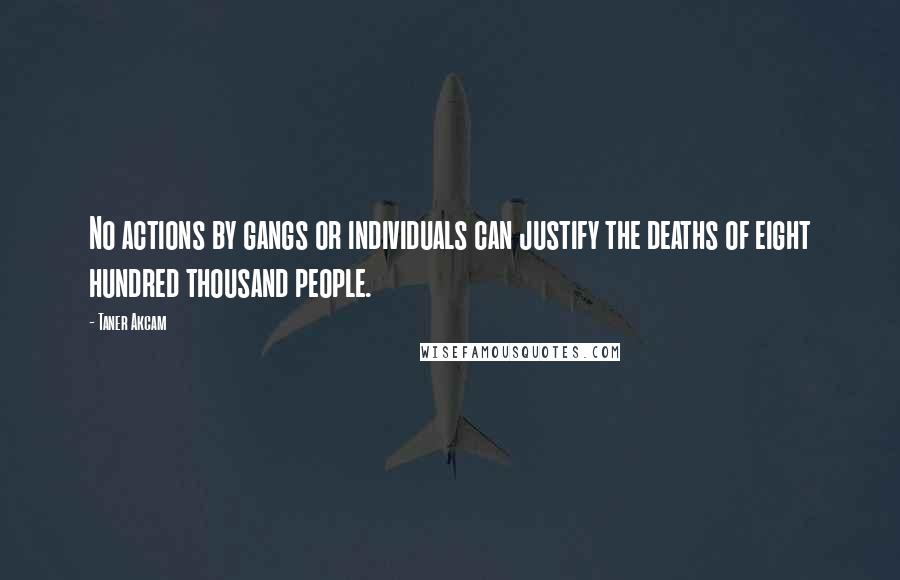 Taner Akcam Quotes: No actions by gangs or individuals can justify the deaths of eight hundred thousand people.