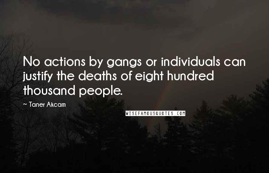 Taner Akcam Quotes: No actions by gangs or individuals can justify the deaths of eight hundred thousand people.