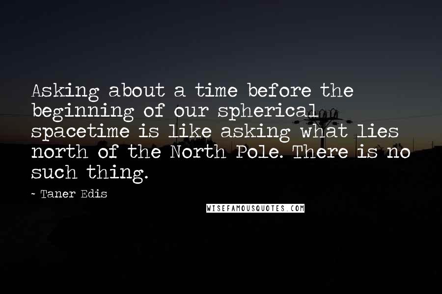 Taner Edis Quotes: Asking about a time before the beginning of our spherical spacetime is like asking what lies north of the North Pole. There is no such thing.