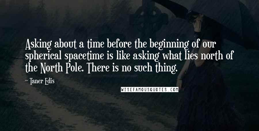 Taner Edis Quotes: Asking about a time before the beginning of our spherical spacetime is like asking what lies north of the North Pole. There is no such thing.