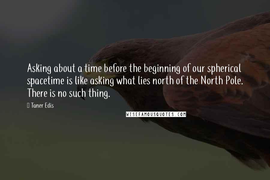 Taner Edis Quotes: Asking about a time before the beginning of our spherical spacetime is like asking what lies north of the North Pole. There is no such thing.