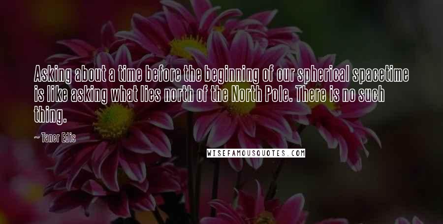 Taner Edis Quotes: Asking about a time before the beginning of our spherical spacetime is like asking what lies north of the North Pole. There is no such thing.