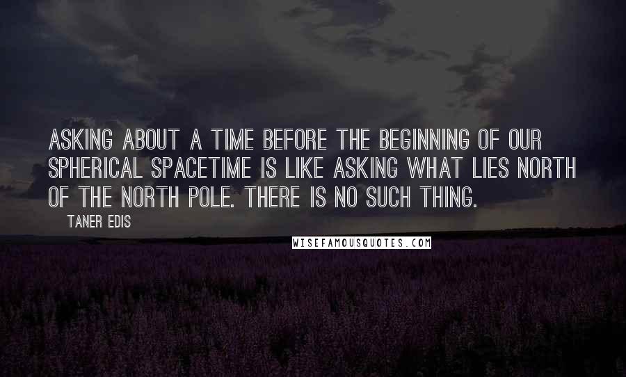 Taner Edis Quotes: Asking about a time before the beginning of our spherical spacetime is like asking what lies north of the North Pole. There is no such thing.