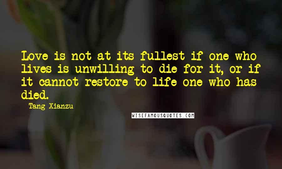 Tang Xianzu Quotes: Love is not at its fullest if one who lives is unwilling to die for it, or if it cannot restore to life one who has died.