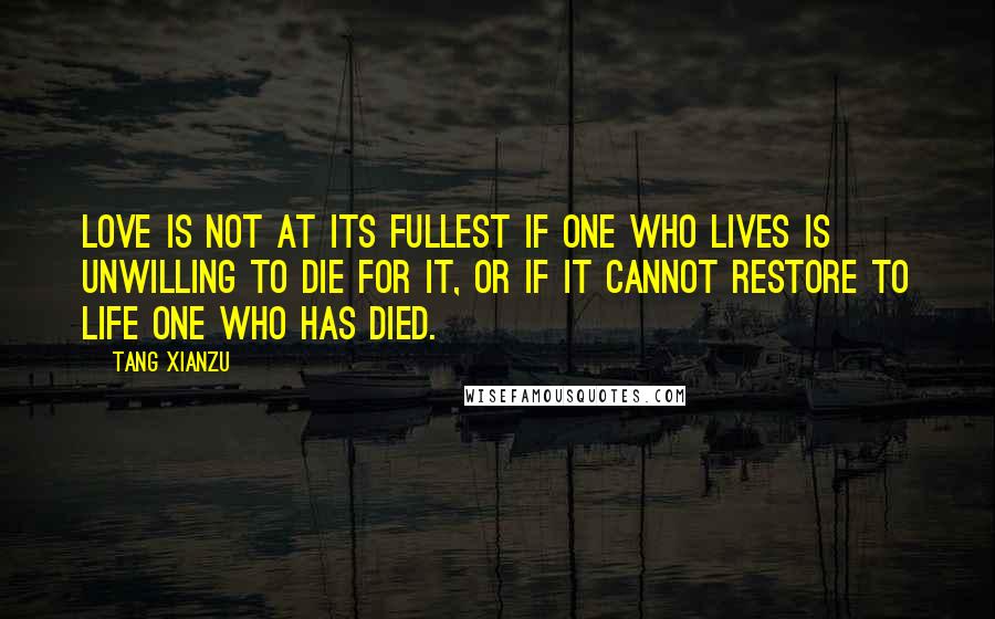 Tang Xianzu Quotes: Love is not at its fullest if one who lives is unwilling to die for it, or if it cannot restore to life one who has died.