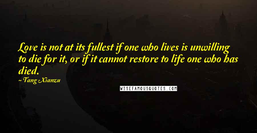 Tang Xianzu Quotes: Love is not at its fullest if one who lives is unwilling to die for it, or if it cannot restore to life one who has died.