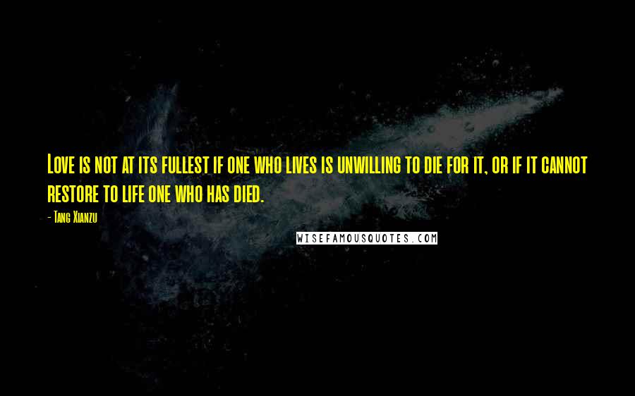 Tang Xianzu Quotes: Love is not at its fullest if one who lives is unwilling to die for it, or if it cannot restore to life one who has died.