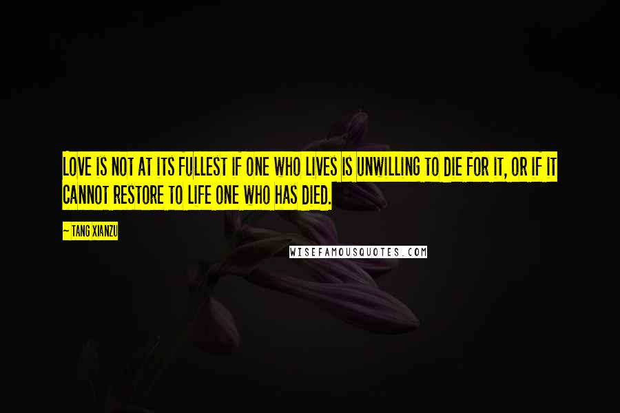 Tang Xianzu Quotes: Love is not at its fullest if one who lives is unwilling to die for it, or if it cannot restore to life one who has died.