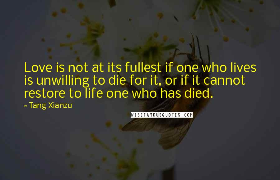 Tang Xianzu Quotes: Love is not at its fullest if one who lives is unwilling to die for it, or if it cannot restore to life one who has died.