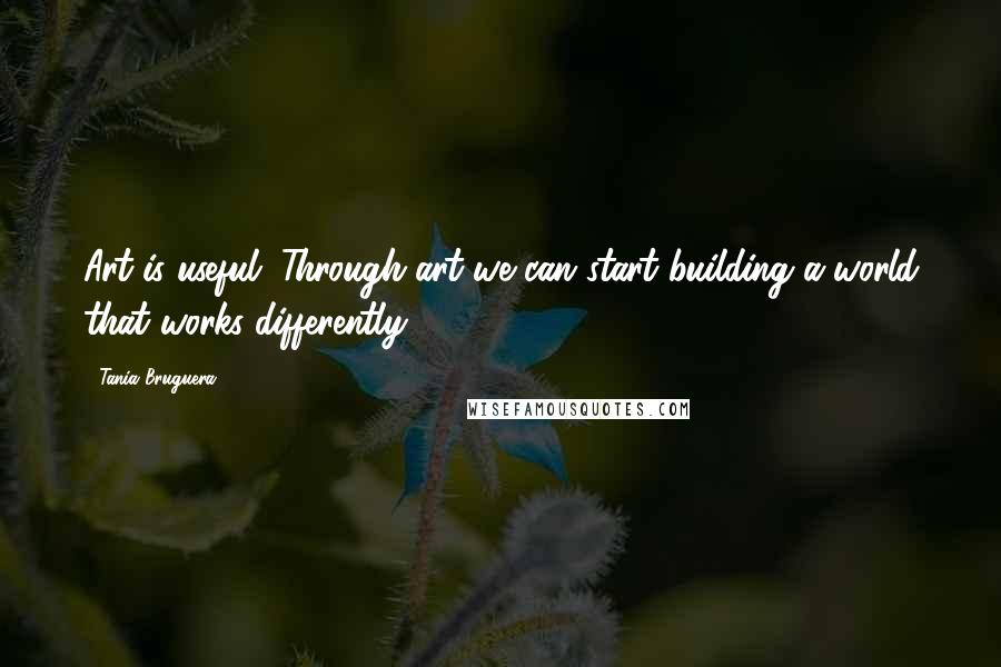 Tania Bruguera Quotes: Art is useful. Through art we can start building a world that works differently.