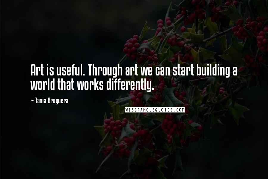 Tania Bruguera Quotes: Art is useful. Through art we can start building a world that works differently.