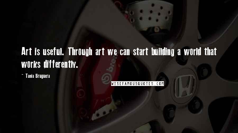 Tania Bruguera Quotes: Art is useful. Through art we can start building a world that works differently.