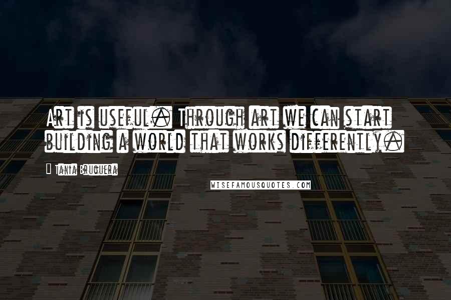 Tania Bruguera Quotes: Art is useful. Through art we can start building a world that works differently.