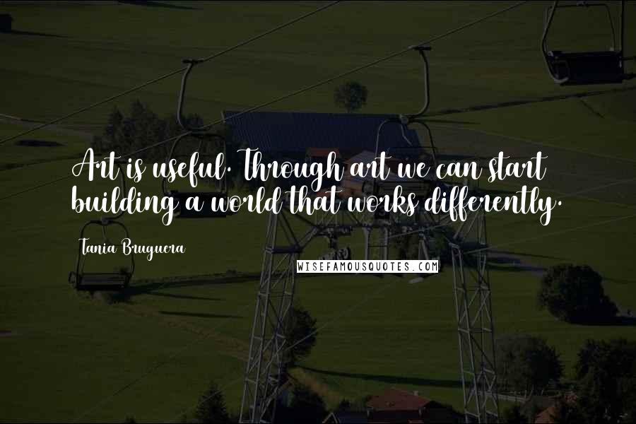 Tania Bruguera Quotes: Art is useful. Through art we can start building a world that works differently.