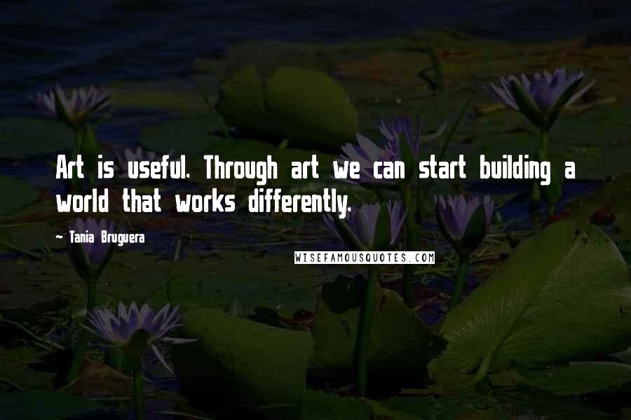 Tania Bruguera Quotes: Art is useful. Through art we can start building a world that works differently.