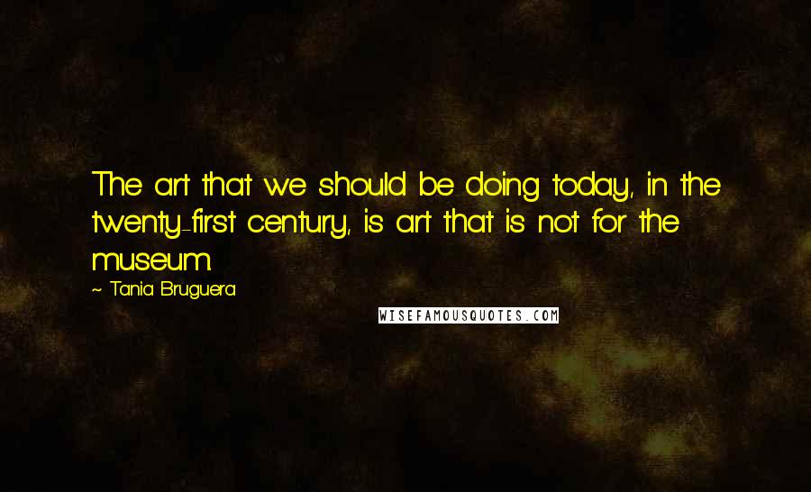 Tania Bruguera Quotes: The art that we should be doing today, in the twenty-first century, is art that is not for the museum.
